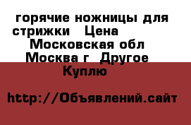 горячие ножницы для стрижки › Цена ­ 15 000 - Московская обл., Москва г. Другое » Куплю   